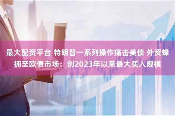 最大配资平台 特朗普一系列操作痛击美债 外资蜂拥至欧债市场：创2023年以来最大买入规模
