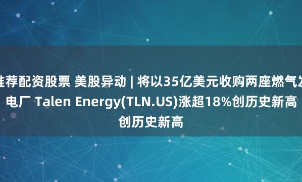 推荐配资股票 美股异动 | 将以35亿美元收购两座燃气发电厂 Talen Energy(TLN.US)涨超18%创历史新高