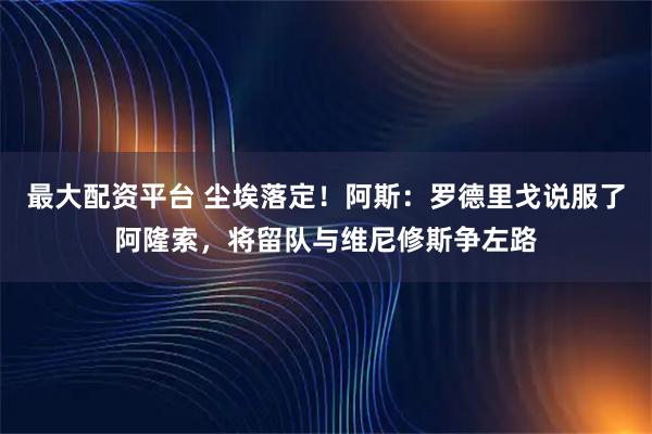 最大配资平台 尘埃落定！阿斯：罗德里戈说服了阿隆索，将留队与维尼修斯争左路