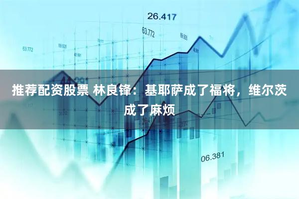 推荐配资股票 林良锋：基耶萨成了福将，维尔茨成了麻烦