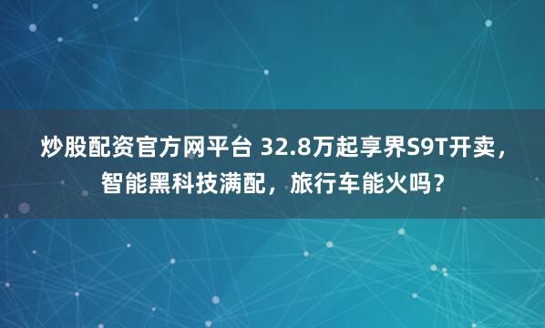炒股配资官方网平台 32.8万起享界S9T开卖，智能黑科技满配，旅行车能火吗？