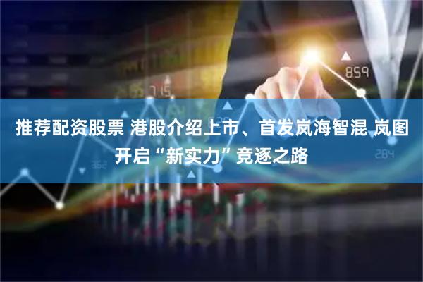 推荐配资股票 港股介绍上市、首发岚海智混 岚图开启“新实力”竞逐之路