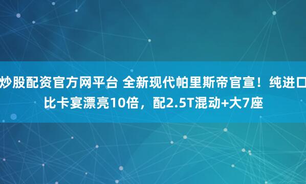 炒股配资官方网平台 全新现代帕里斯帝官宣！纯进口比卡宴漂亮10倍，配2.5T混动+大7座