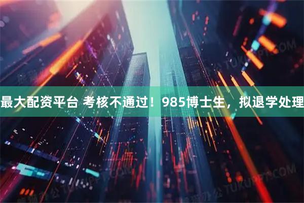 最大配资平台 考核不通过！985博士生，拟退学处理