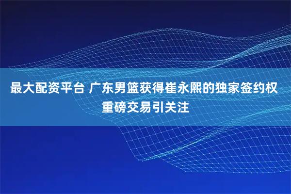 最大配资平台 广东男篮获得崔永熙的独家签约权 重磅交易引关注