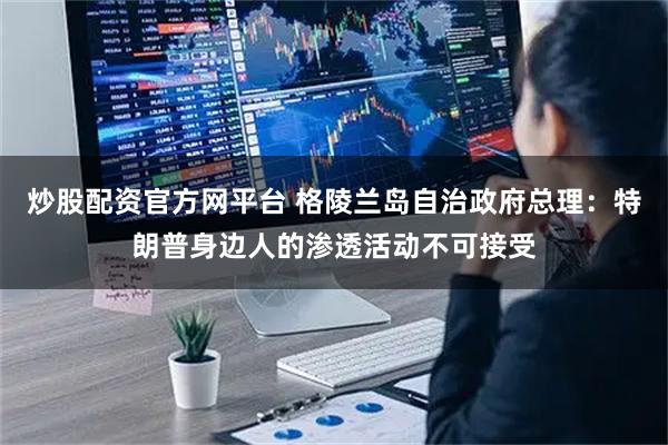 炒股配资官方网平台 格陵兰岛自治政府总理：特朗普身边人的渗透活动不可接受