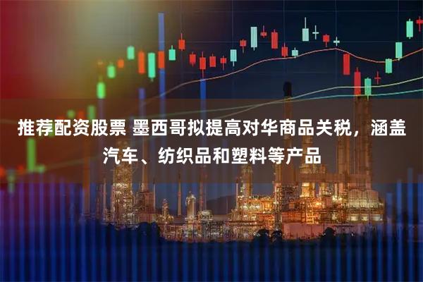 推荐配资股票 墨西哥拟提高对华商品关税，涵盖汽车、纺织品和塑料等产品
