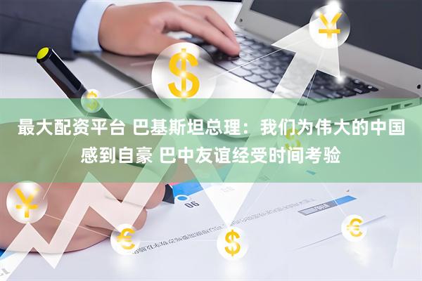 最大配资平台 巴基斯坦总理：我们为伟大的中国感到自豪 巴中友谊经受时间考验