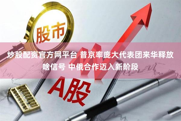 炒股配资官方网平台 普京率庞大代表团来华释放啥信号 中俄合作迈入新阶段