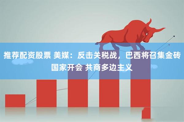推荐配资股票 美媒：反击关税战，巴西将召集金砖国家开会 共商多边主义
