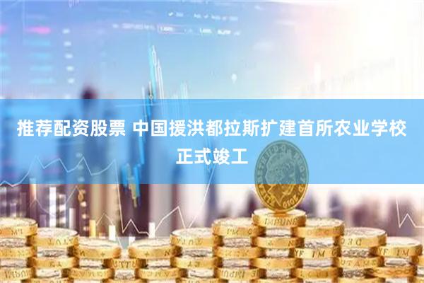 推荐配资股票 中国援洪都拉斯扩建首所农业学校正式竣工