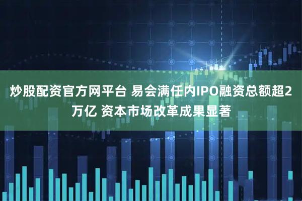 炒股配资官方网平台 易会满任内IPO融资总额超2万亿 资本市场改革成果显著