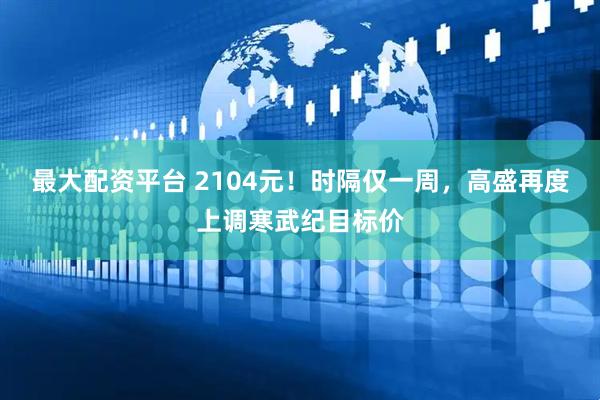 最大配资平台 2104元！时隔仅一周，高盛再度上调寒武纪目标价