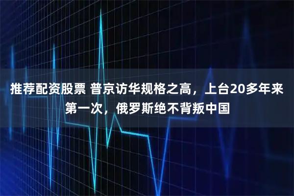 推荐配资股票 普京访华规格之高，上台20多年来第一次，俄罗斯绝不背叛中国