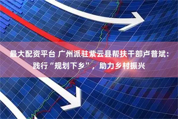 最大配资平台 广州派驻紫云县帮扶干部卢普斌：践行“规划下乡”，助力乡村振兴