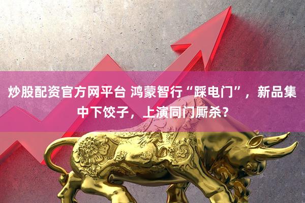 炒股配资官方网平台 鸿蒙智行“踩电门”，新品集中下饺子，上演同门厮杀？