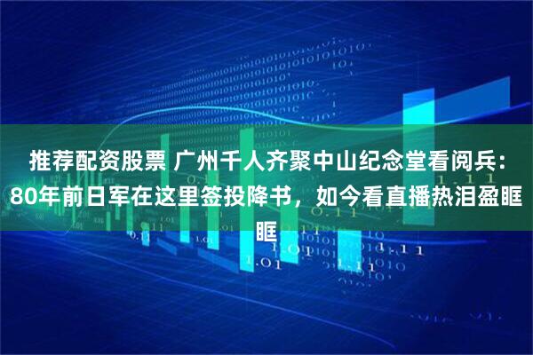推荐配资股票 广州千人齐聚中山纪念堂看阅兵：80年前日军在这里签投降书，如今看直播热泪盈眶