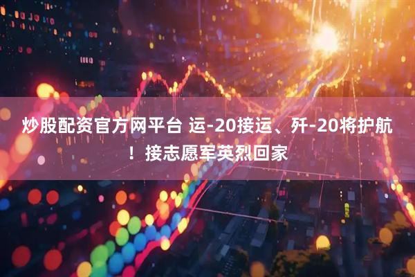 炒股配资官方网平台 运-20接运、歼-20将护航！接志愿军英烈回家