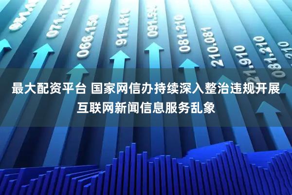 最大配资平台 国家网信办持续深入整治违规开展互联网新闻信息服务乱象