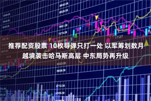 推荐配资股票 10枚导弹只打一处 以军筹划数月越境袭击哈马斯高层 中东局势再升级