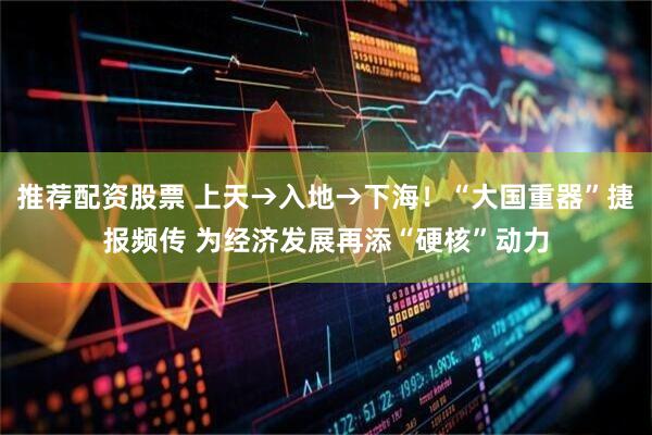 推荐配资股票 上天→入地→下海！“大国重器”捷报频传 为经济发展再添“硬核”动力
