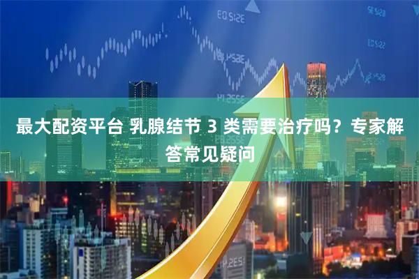 最大配资平台 乳腺结节 3 类需要治疗吗？专家解答常见疑问