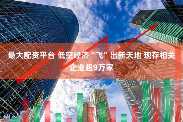 最大配资平台 低空经济“飞”出新天地 现存相关企业超9万家