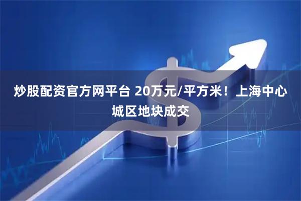 炒股配资官方网平台 20万元/平方米！上海中心城区地块成交