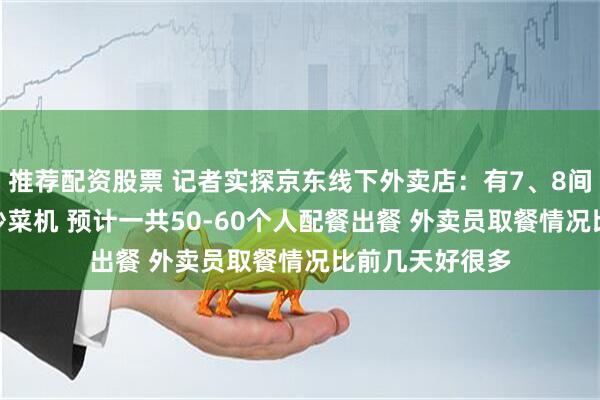 推荐配资股票 记者实探京东线下外卖店：有7、8间厨房 每间3台炒菜机 预计一共50-60个人配餐出餐 外卖员取餐情况比前几天好很多