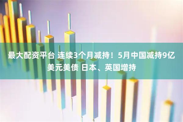 最大配资平台 连续3个月减持！5月中国减持9亿美元美债 日本、英国增持