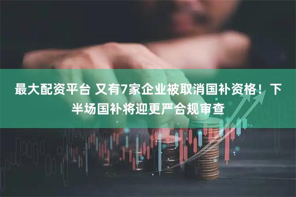 最大配资平台 又有7家企业被取消国补资格！下半场国补将迎更严合规审查