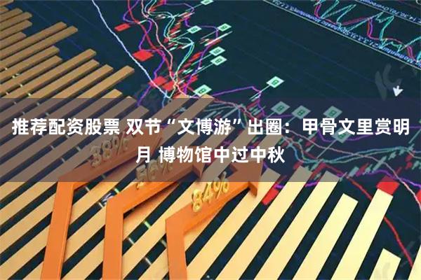 推荐配资股票 双节“文博游”出圈：甲骨文里赏明月 博物馆中过中秋