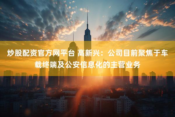炒股配资官方网平台 高新兴：公司目前聚焦于车载终端及公安信息化的主营业务
