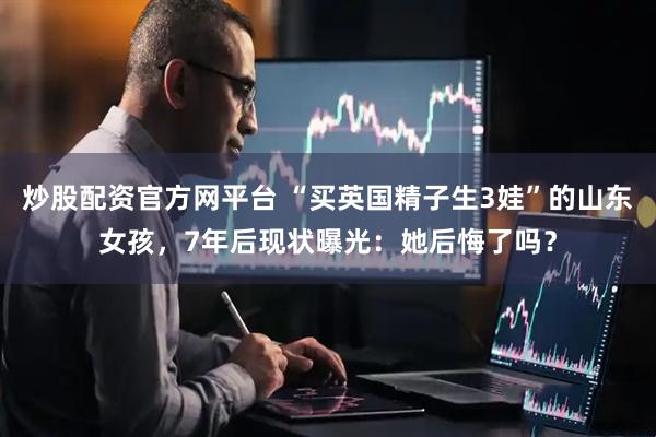 炒股配资官方网平台 “买英国精子生3娃”的山东女孩，7年后现状曝光：她后悔了吗？