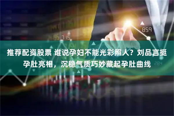 推荐配资股票 谁说孕妇不能光彩照人？刘品言挺孕肚亮相，沉稳气质巧妙藏起孕肚曲线