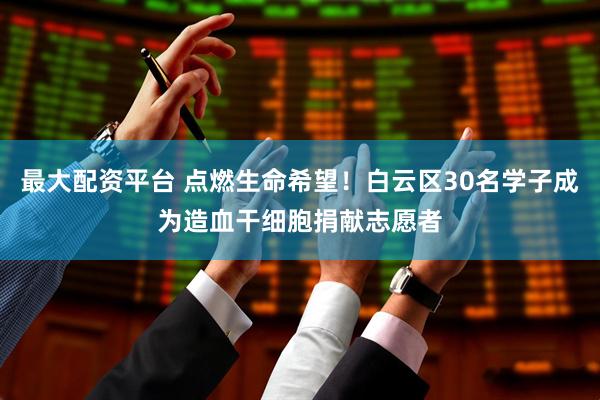 最大配资平台 点燃生命希望！白云区30名学子成为造血干细胞捐献志愿者