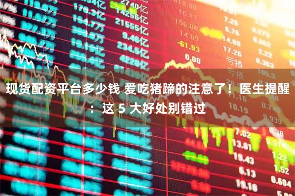 现货配资平台多少钱 爱吃猪蹄的注意了！医生提醒：这 5 大好处别错过