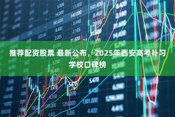 推荐配资股票 最新公布，2025年西安高考补习学校口碑榜