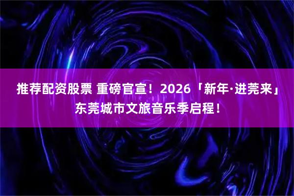 推荐配资股票 重磅官宣！2026「新年·进莞来」东莞城市文旅音乐季启程！