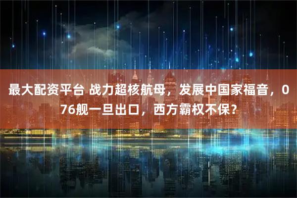 最大配资平台 战力超核航母，发展中国家福音，076舰一旦出口，西方霸权不保？