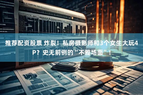 推荐配资股票 炸裂！私房摄影师和3个女生大玩4P？史无前例的“不雅场面”！