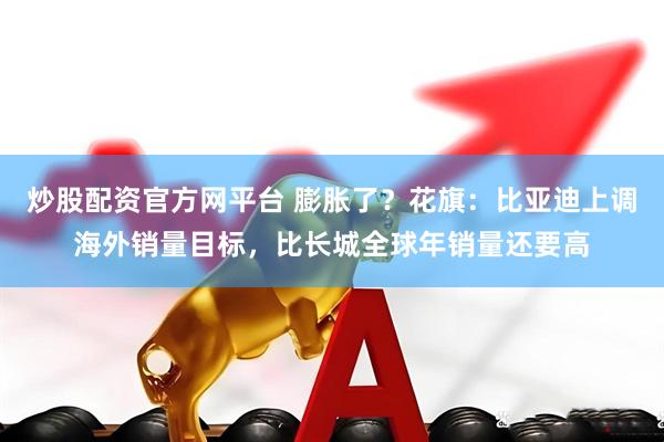 炒股配资官方网平台 膨胀了？花旗：比亚迪上调海外销量目标，比长城全球年销量还要高