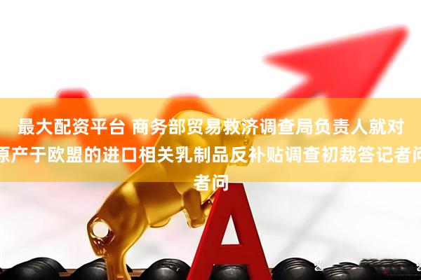 最大配资平台 商务部贸易救济调查局负责人就对原产于欧盟的进口相关乳制品反补贴调查初裁答记者问