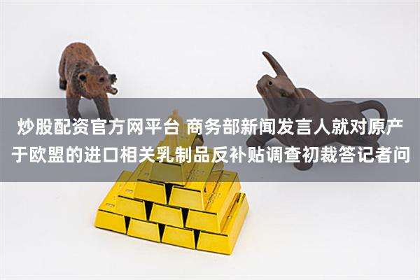 炒股配资官方网平台 商务部新闻发言人就对原产于欧盟的进口相关乳制品反补贴调查初裁答记者问