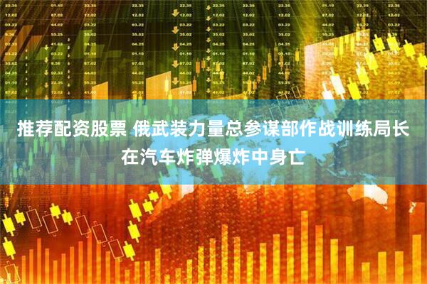 推荐配资股票 俄武装力量总参谋部作战训练局长在汽车炸弹爆炸中身亡