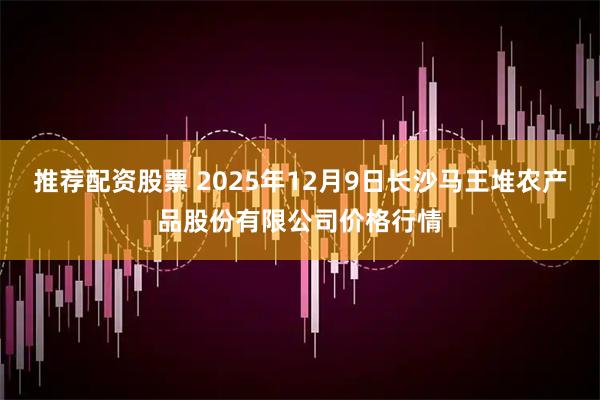 推荐配资股票 2025年12月9日长沙马王堆农产品股份有限公司价格行情