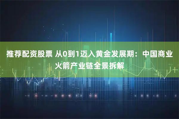 推荐配资股票 从0到1迈入黄金发展期：中国商业火箭产业链全景拆解