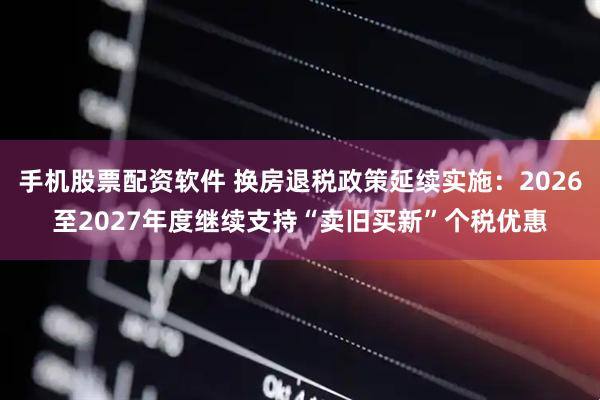 手机股票配资软件 换房退税政策延续实施：2026至2027年度继续支持“卖旧买新”个税优惠