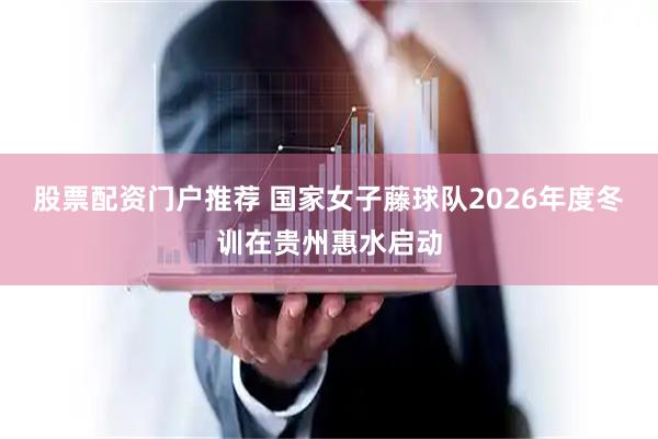 股票配资门户推荐 国家女子藤球队2026年度冬训在贵州惠水启动