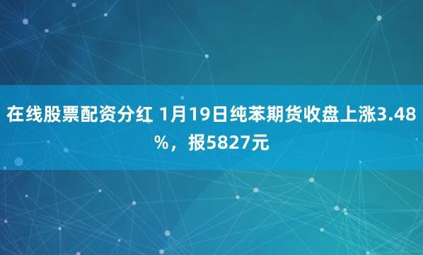 在线股票配资分红 1月19日纯苯期货收盘上涨3.48%，报5827元